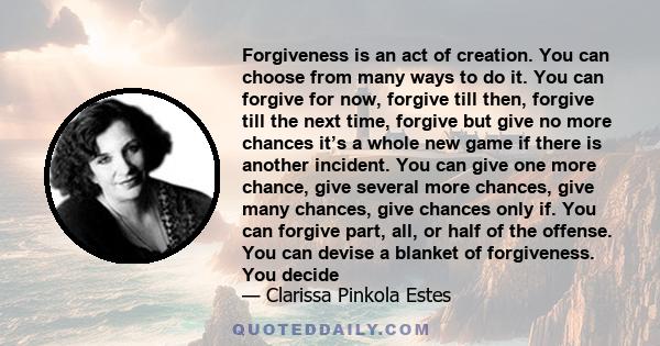 Forgiveness is an act of creation. You can choose from many ways to do it. You can forgive for now, forgive till then, forgive till the next time, forgive but give no more chances it’s a whole new game if there is