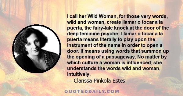 I call her Wild Woman, for those very words, wild and woman, create llamar o tocar a la puerta, the fairy-tale knock at the door of the deep feminine psyche. Llamar o tocar a la puerta means literally to play upon the