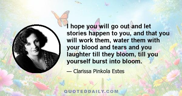 I hope you will go out and let stories happen to you, and that you will work them, water them with your blood and tears and you laughter till they bloom, till you yourself burst into bloom.