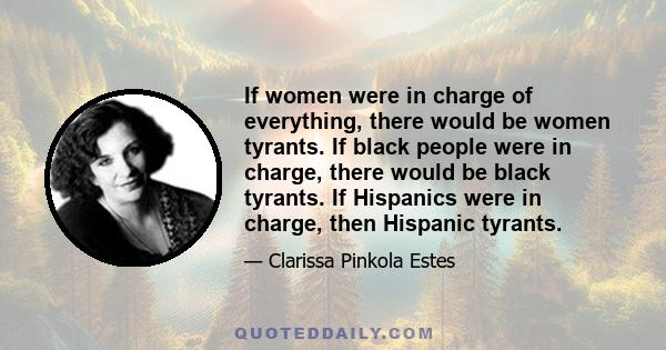 If women were in charge of everything, there would be women tyrants. If black people were in charge, there would be black tyrants. If Hispanics were in charge, then Hispanic tyrants.