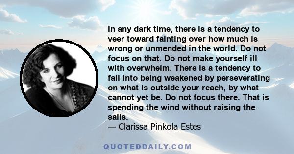 In any dark time, there is a tendency to veer toward fainting over how much is wrong or unmended in the world. Do not focus on that. Do not make yourself ill with overwhelm. There is a tendency to fall into being