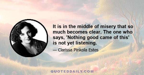 It is in the middle of misery that so much becomes clear. The one who says, 'Nothing good came of this' is not yet listening.