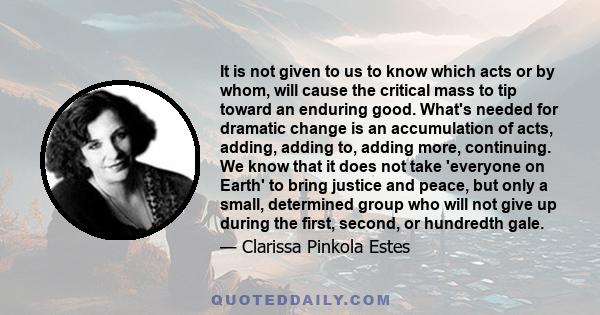 It is not given to us to know which acts or by whom, will cause the critical mass to tip toward an enduring good. What's needed for dramatic change is an accumulation of acts, adding, adding to, adding more, continuing. 