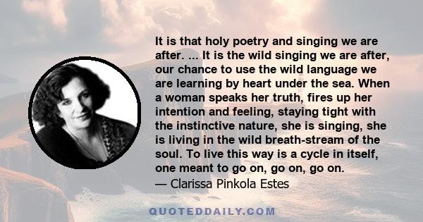 It is that holy poetry and singing we are after. ... It is the wild singing we are after, our chance to use the wild language we are learning by heart under the sea. When a woman speaks her truth, fires up her intention 