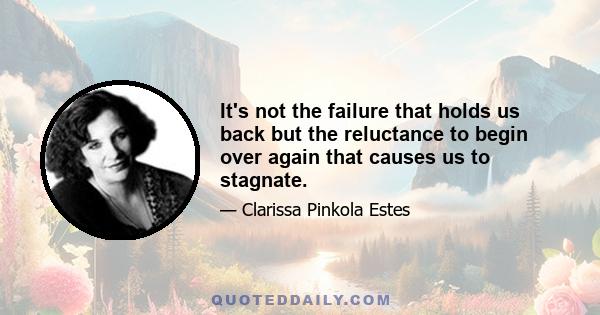 It's not the failure that holds us back but the reluctance to begin over again that causes us to stagnate.