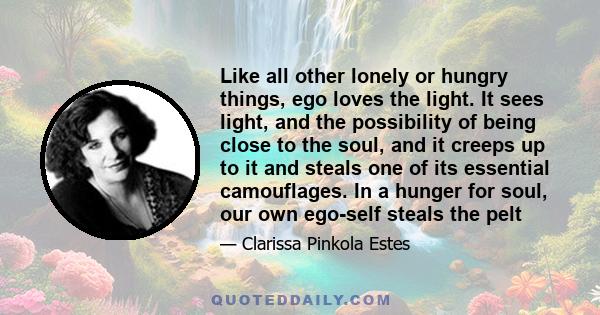 Like all other lonely or hungry things, ego loves the light. It sees light, and the possibility of being close to the soul, and it creeps up to it and steals one of its essential camouflages. In a hunger for soul, our