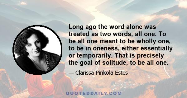 Long ago the word alone was treated as two words, all one. To be all one meant to be wholly one, to be in oneness, either essentially or temporarily. That is precisely the goal of solitude, to be all one.