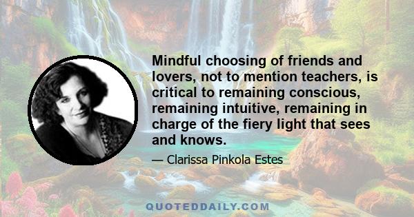 Mindful choosing of friends and lovers, not to mention teachers, is critical to remaining conscious, remaining intuitive, remaining in charge of the fiery light that sees and knows.