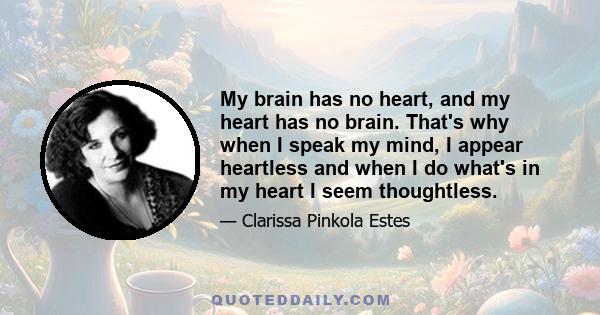 My brain has no heart, and my heart has no brain. That's why when I speak my mind, I appear heartless and when I do what's in my heart I seem thoughtless.