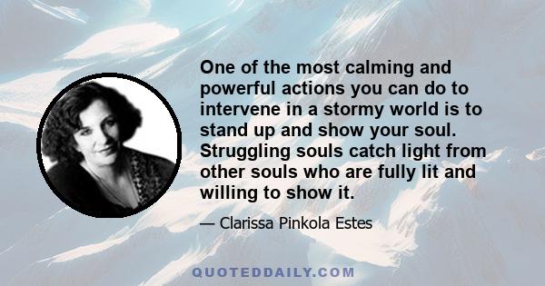 One of the most calming and powerful actions you can do to intervene in a stormy world is to stand up and show your soul. Struggling souls catch light from other souls who are fully lit and willing to show it.