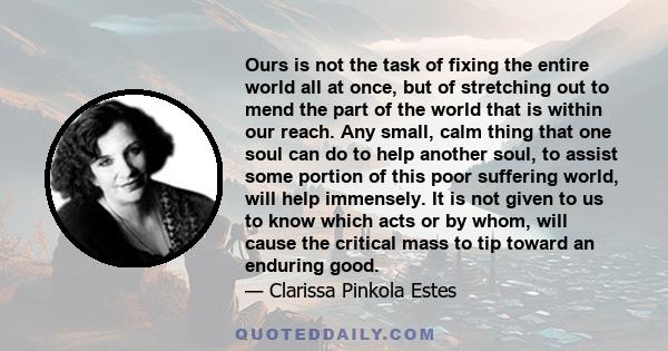 Ours is not the task of fixing the entire world all at once, but of stretching out to mend the part of the world that is within our reach. Any small, calm thing that one soul can do to help another soul, to assist some