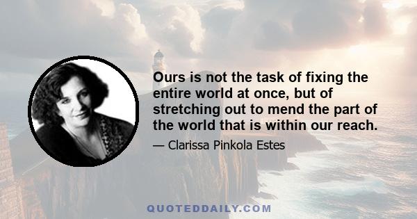 Ours is not the task of fixing the entire world at once, but of stretching out to mend the part of the world that is within our reach.