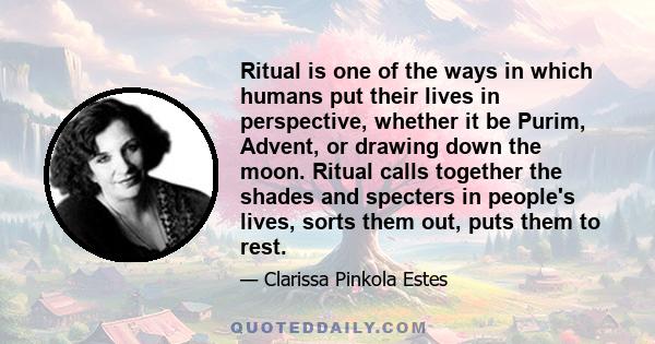 Ritual is one of the ways in which humans put their lives in perspective, whether it be Purim, Advent, or drawing down the moon. Ritual calls together the shades and specters in people's lives, sorts them out, puts them 