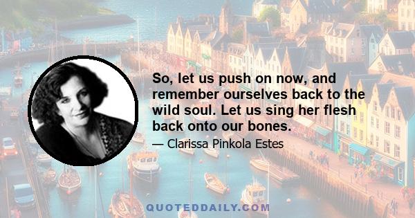 So, let us push on now, and remember ourselves back to the wild soul. Let us sing her flesh back onto our bones.