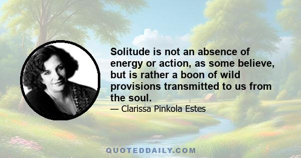 Solitude is not an absence of energy or action, as some believe, but is rather a boon of wild provisions transmitted to us from the soul. In ancient times, purposeful solitude was both palliative and preventative. It