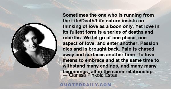 Sometimes the one who is running from the Life/Death/Life nature insists on thinking of love as a boon only. Yet love in its fullest form is a series of deaths and rebirths. We let go of one phase, one aspect of love,