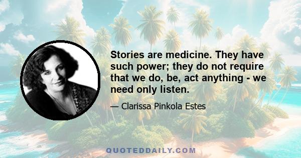 Stories are medicine. They have such power; they do not require that we do, be, act anything - we need only listen.