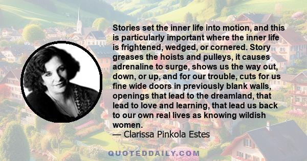 Stories set the inner life into motion, and this is particularly important where the inner life is frightened, wedged, or cornered. Story greases the hoists and pulleys, it causes adrenaline to surge, shows us the way