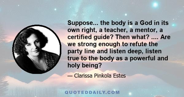 Suppose... the body is a God in its own right, a teacher, a mentor, a certified guide? Then what? .... Are we strong enough to refute the party line and listen deep, listen true to the body as a powerful and holy being?