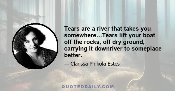 Tears are a river that takes you somewhere…Tears lift your boat off the rocks, off dry ground, carrying it downriver to someplace better.