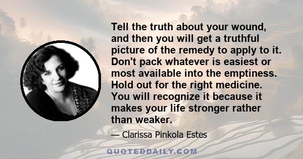 Tell the truth about your wound, and then you will get a truthful picture of the remedy to apply to it. Don't pack whatever is easiest or most available into the emptiness. Hold out for the right medicine. You will