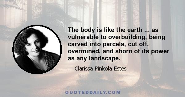 The body is like the earth ... as vulnerable to overbuilding, being carved into parcels, cut off, overmined, and shorn of its power as any landscape.