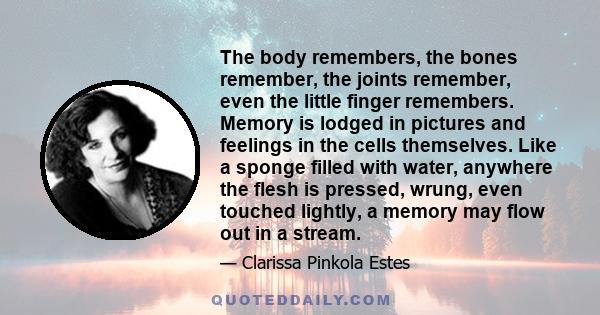 The body remembers, the bones remember, the joints remember, even the little finger remembers. Memory is lodged in pictures and feelings in the cells themselves. Like a sponge filled with water, anywhere the flesh is