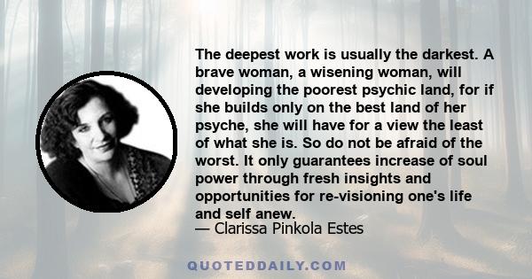 The deepest work is usually the darkest. A brave woman, a wisening woman, will developing the poorest psychic land, for if she builds only on the best land of her psyche, she will have for a view the least of what she