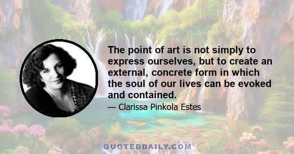 The point of art is not simply to express ourselves, but to create an external, concrete form in which the soul of our lives can be evoked and contained.