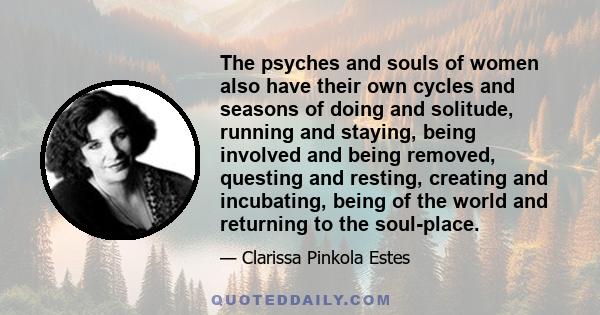 The psyches and souls of women also have their own cycles and seasons of doing and solitude, running and staying, being involved and being removed, questing and resting, creating and incubating, being of the world and