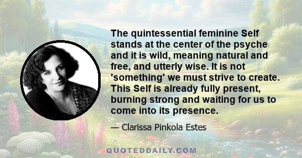 The quintessential feminine Self stands at the center of the psyche and it is wild, meaning natural and free, and utterly wise. It is not 'something' we must strive to create. This Self is already fully present, burning 