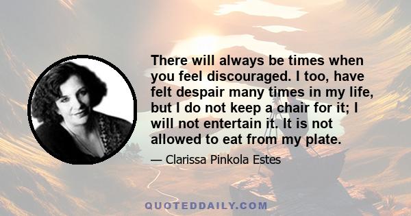 There will always be times when you feel discouraged. I too, have felt despair many times in my life, but I do not keep a chair for it; I will not entertain it. It is not allowed to eat from my plate.