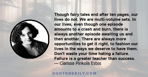 Though fairy tales end after ten pages, our lives do not. We are multi-volume sets. In our lives, even though one episode amounts to a crash and burn, there is always another episode awaiting us and then another. There