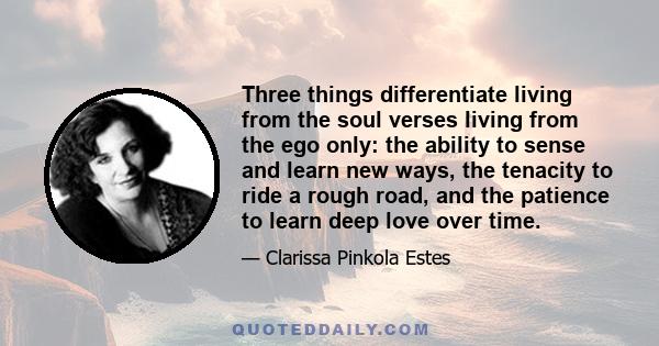 Three things differentiate living from the soul verses living from the ego only: the ability to sense and learn new ways, the tenacity to ride a rough road, and the patience to learn deep love over time.