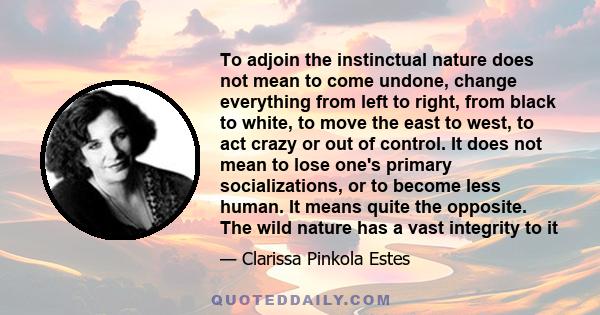 To adjoin the instinctual nature does not mean to come undone, change everything from left to right, from black to white, to move the east to west, to act crazy or out of control. It does not mean to lose one's primary