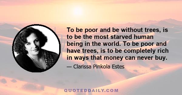 To be poor and be without trees, is to be the most starved human being in the world. To be poor and have trees, is to be completely rich in ways that money can never buy.