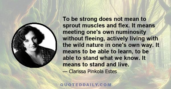 To be strong does not mean to sprout muscles and flex. It means meeting one's own numinosity without fleeing, actively living with the wild nature in one's own way. It means to be able to learn, to be able to stand what 