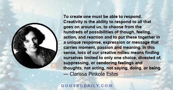 To create one must be able to respond. Creativity is the ability to respond to all that goes on around us, to choose from the hundreds of possibilities of though, feeling, action, and reaction and to put these together