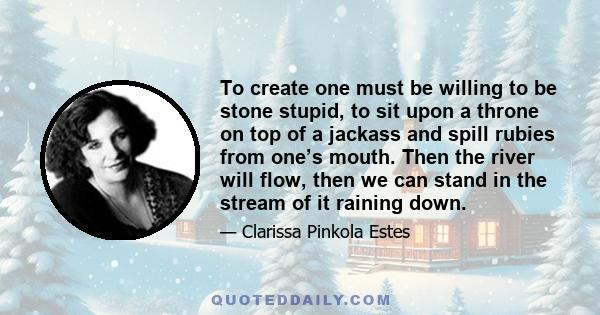 To create one must be willing to be stone stupid, to sit upon a throne on top of a jackass and spill rubies from one’s mouth. Then the river will flow, then we can stand in the stream of it raining down.