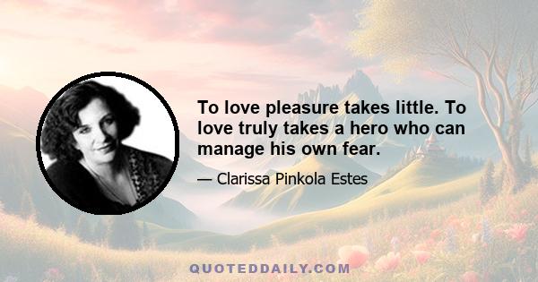 To love pleasure takes little. To love truly takes a hero who can manage his own fear.