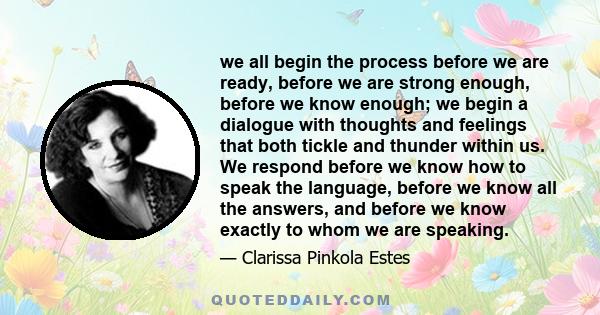 we all begin the process before we are ready, before we are strong enough, before we know enough; we begin a dialogue with thoughts and feelings that both tickle and thunder within us. We respond before we know how to