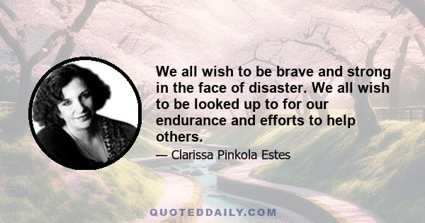 We all wish to be brave and strong in the face of disaster. We all wish to be looked up to for our endurance and efforts to help others.