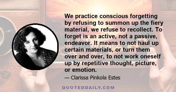 We practice conscious forgetting by refusing to summon up the fiery material, we refuse to recollect. To forget is an active, not a passive, endeavor. It means to not haul up certain materials, or turn them over and