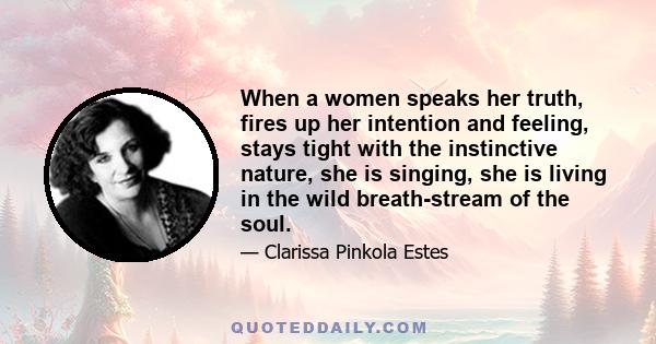 When a women speaks her truth, fires up her intention and feeling, stays tight with the instinctive nature, she is singing, she is living in the wild breath-stream of the soul.