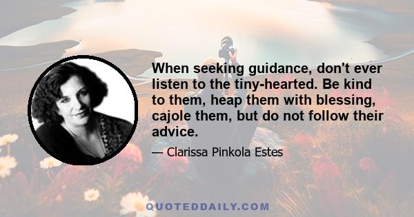 When seeking guidance, don't ever listen to the tiny-hearted. Be kind to them, heap them with blessing, cajole them, but do not follow their advice.