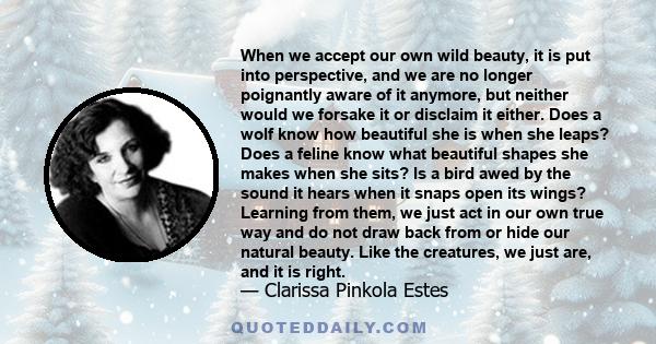 When we accept our own wild beauty, it is put into perspective, and we are no longer poignantly aware of it anymore, but neither would we forsake it or disclaim it either. Does a wolf know how beautiful she is when she