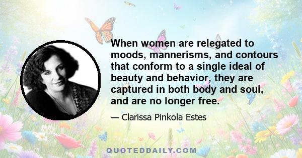 When women are relegated to moods, mannerisms, and contours that conform to a single ideal of beauty and behavior, they are captured in both body and soul, and are no longer free.