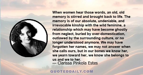 When women hear those words, an old, old memory is stirred and brought back to life. The memory is of our absolute, undeniable, and irrevocable kinship with the wild feminine, a relationship which may have become