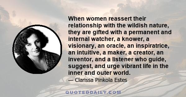 When women reassert their relationship with the wildish nature, they are gifted with a permanent and internal watcher, a knower, a visionary, an oracle, an inspiratrice, an intuitive, a maker, a creator, an inventor,