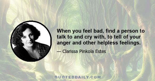 When you feel bad, find a person to talk to and cry with, to tell of your anger and other helpless feelings.